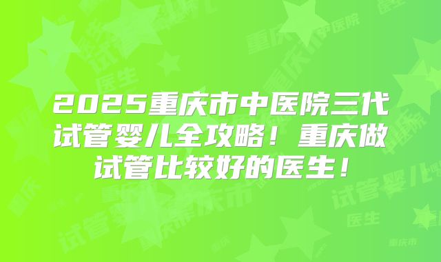 2025重庆市中医院三代试管婴儿全攻略！重庆做试管比较好的医生！