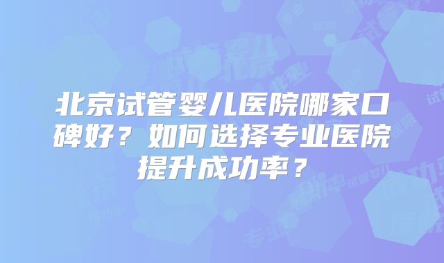 北京试管婴儿医院哪家口碑好？如何选择专业医院提升成功率？