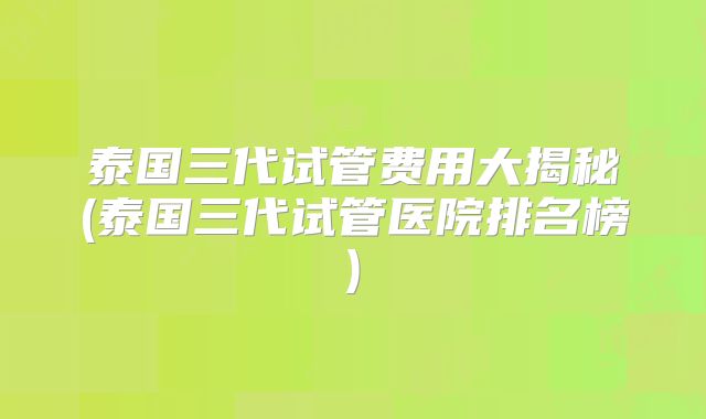 泰国三代试管费用大揭秘(泰国三代试管医院排名榜)