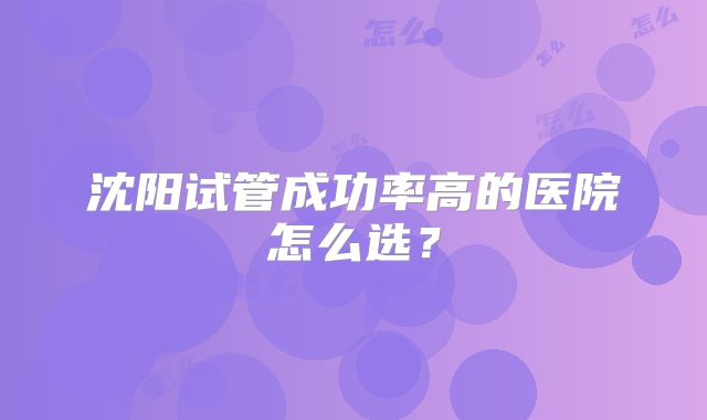 沈阳试管成功率高的医院怎么选？