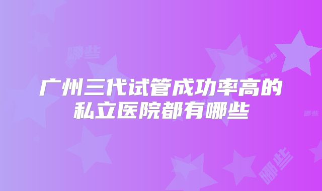 广州三代试管成功率高的私立医院都有哪些