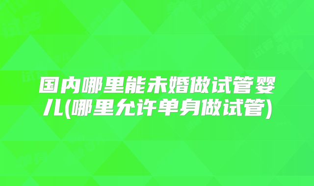 国内哪里能未婚做试管婴儿(哪里允许单身做试管)