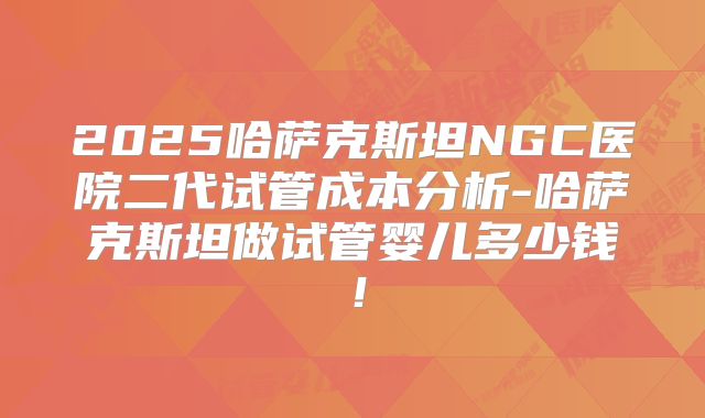 2025哈萨克斯坦NGC医院二代试管成本分析-哈萨克斯坦做试管婴儿多少钱！