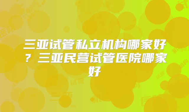 三亚试管私立机构哪家好?三亚民营试管医院哪家好