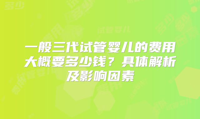 一般三代试管婴儿的费用大概要多少钱？具体解析及影响因素