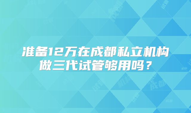准备12万在成都私立机构做三代试管够用吗？