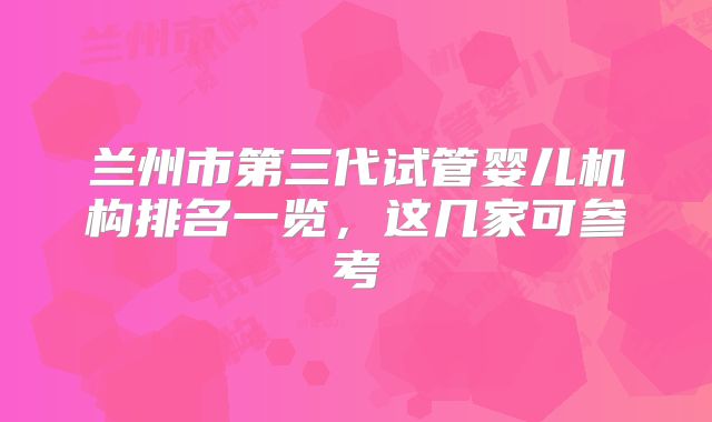 兰州市第三代试管婴儿机构排名一览，这几家可参考