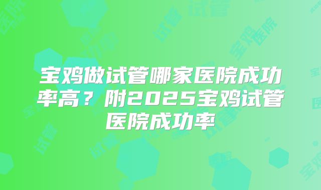 宝鸡做试管哪家医院成功率高?附2025宝鸡试管医院成功率