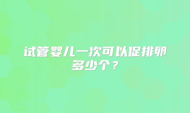 试管婴儿一次可以促排卵多少个？