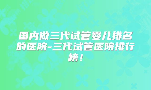 国内做三代试管婴儿排名的医院-三代试管医院排行榜！