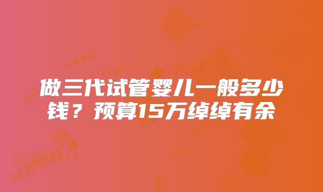做三代试管婴儿一般多少钱？预算15万绰绰有余