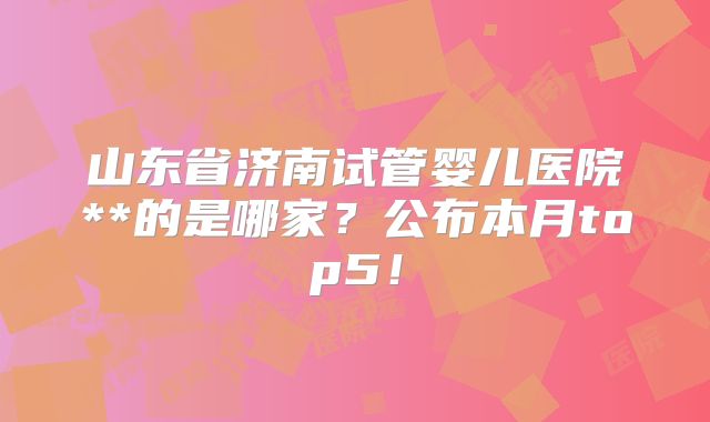 山东省济南试管婴儿医院**的是哪家?公布本月top5!