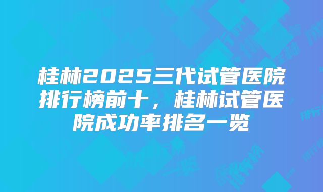 桂林2025三代试管医院排行榜前十，桂林试管医院成功率排名一览