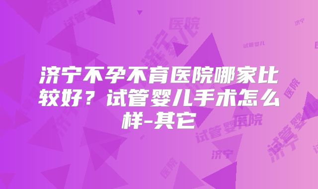 济宁不孕不育医院哪家比较好？试管婴儿手术怎么样-其它