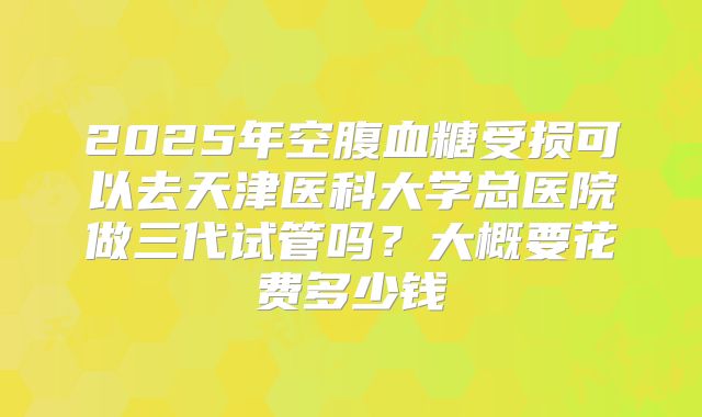 2025年空腹血糖受损可以去天津医科大学总医院做三代试管吗?大概要花费多少钱