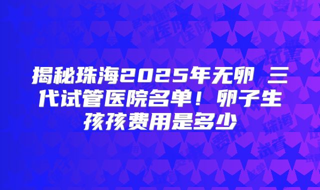 揭秘珠海2025年无卵�三代试管医院名单！卵子生孩孩费用是多少