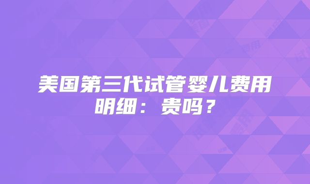 美国第三代试管婴儿费用明细:贵吗?