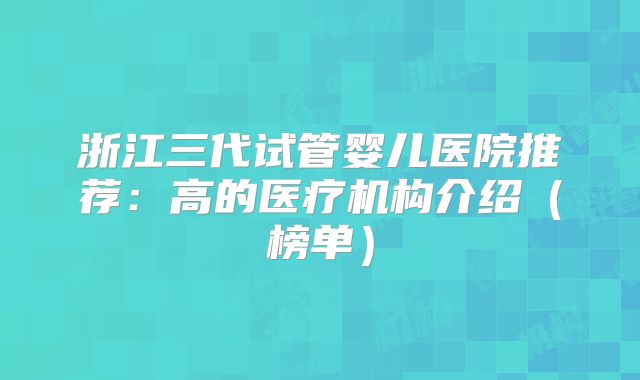 浙江三代试管婴儿医院推荐：高的医疗机构介绍（榜单）
