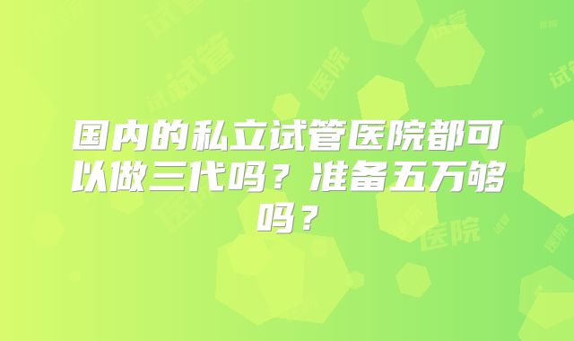 国内的私立试管医院都可以做三代吗?准备五万够吗?