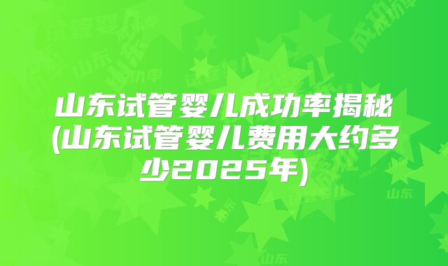 山东试管婴儿成功率揭秘(山东试管婴儿费用大约多少2025年)