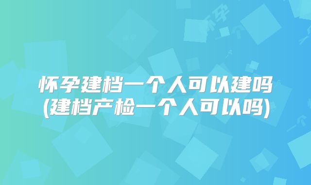 怀孕建档一个人可以建吗(建档产检一个人可以吗)