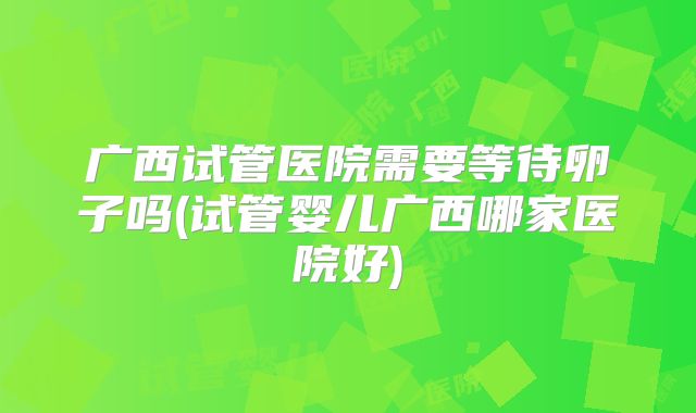 广西试管医院需要等待卵子吗(试管婴儿广西哪家医院好)