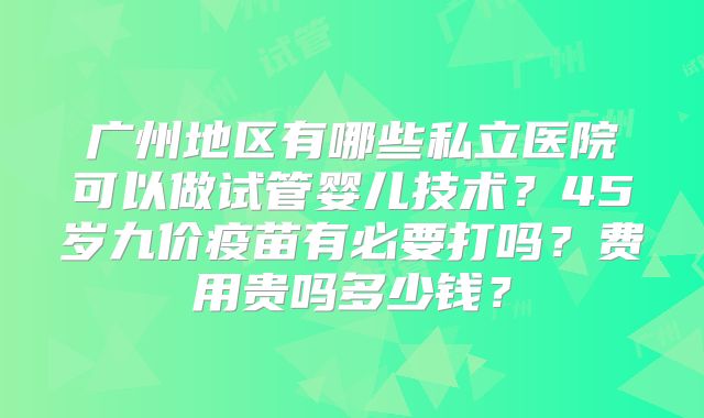 广州地区有哪些私立医院可以做试管婴儿技术？45岁九价疫苗有必要打吗？费用贵吗多少钱？