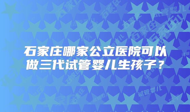石家庄哪家公立医院可以做三代试管婴儿生孩子？
