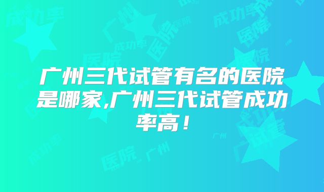 广州三代试管有名的医院是哪家,广州三代试管成功率高！