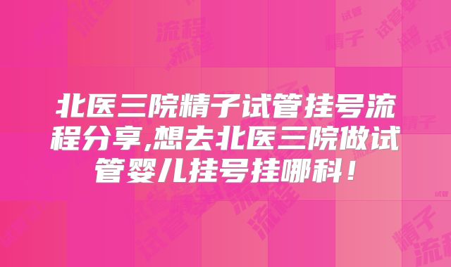 北医三院精子试管挂号流程分享,想去北医三院做试管婴儿挂号挂哪科！