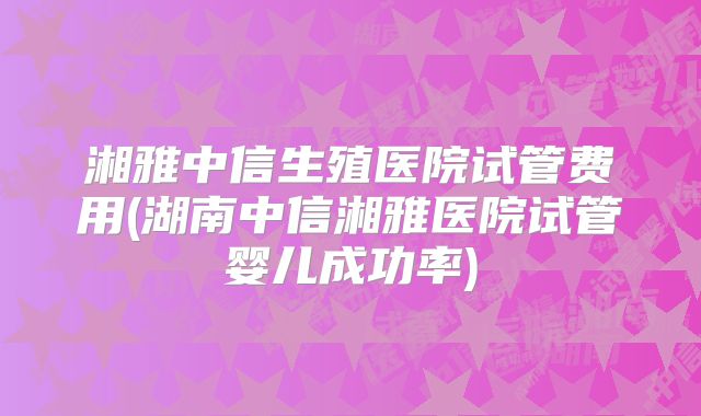 湘雅中信生殖医院试管费用(湖南中信湘雅医院试管婴儿成功率)