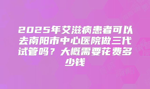 2025年艾滋病患者可以去南阳市中心医院做三代试管吗?大概需要花费多少钱