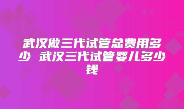 武汉做三代试管总费用多少 武汉三代试管婴儿多少钱