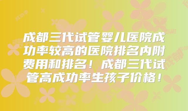 成都三代试管婴儿医院成功率较高的医院排名内附费用和排名!成都三代试管高成功率生孩子价格!