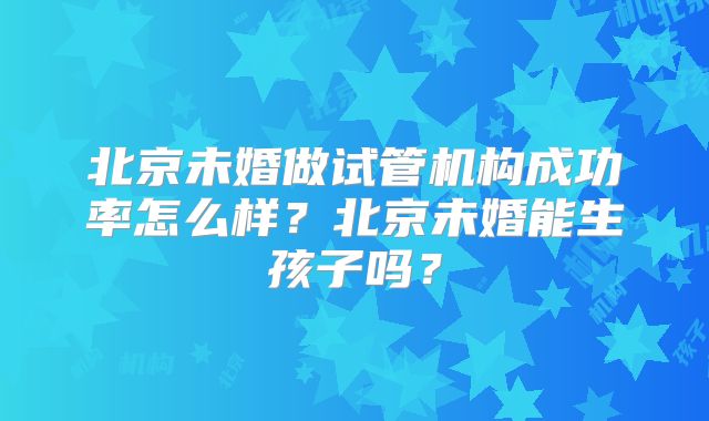 北京未婚做试管机构成功率怎么样？北京未婚能生孩子吗？