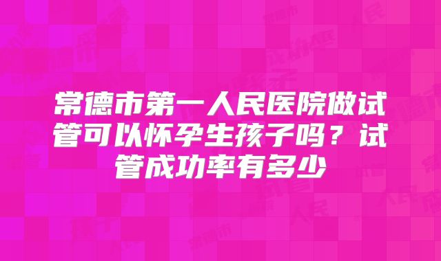 常德市第一人民医院做试管可以怀孕生孩子吗？试管成功率有多少