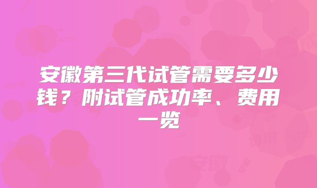 安徽第三代试管需要多少钱?附试管成功率、费用一览