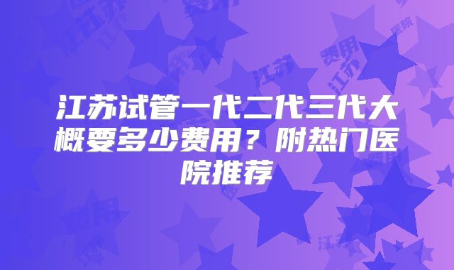 江苏试管一代二代三代大概要多少费用？附热门医院推荐