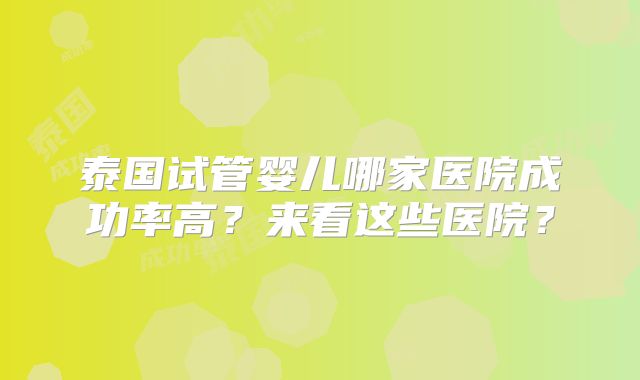 泰国试管婴儿哪家医院成功率高?来看这些医院?
