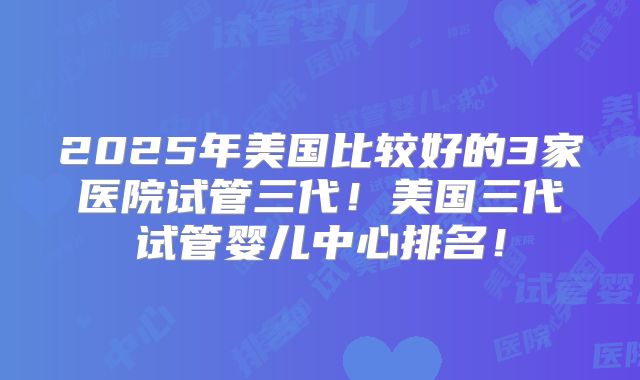 2025年美国比较好的3家医院试管三代!美国三代试管婴儿中心排名!