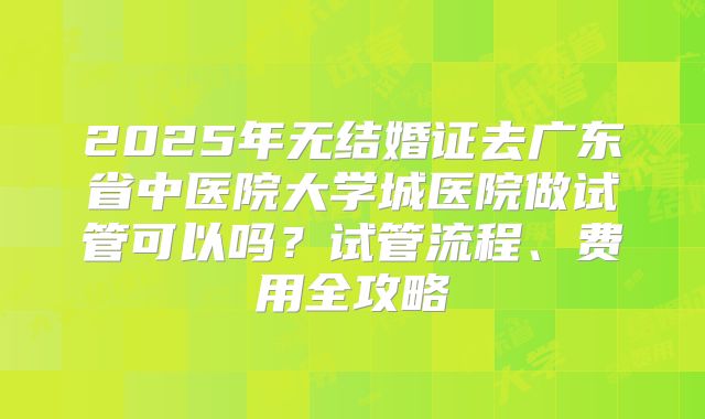 2025年无结婚证去广东省中医院大学城医院做试管可以吗？试管流程、费用全攻略