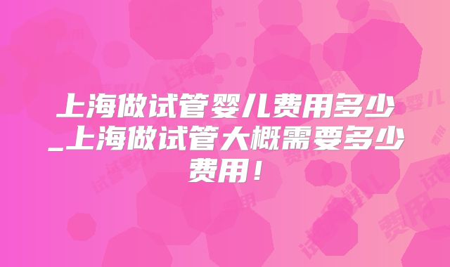 上海做试管婴儿费用多少_上海做试管大概需要多少费用！