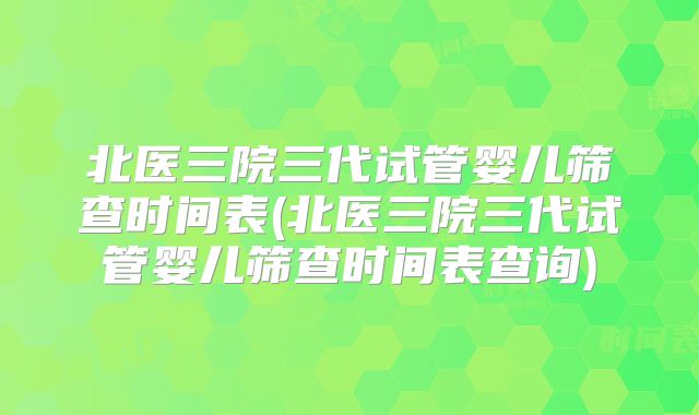 北医三院三代试管婴儿筛查时间表(北医三院三代试管婴儿筛查时间表查询)