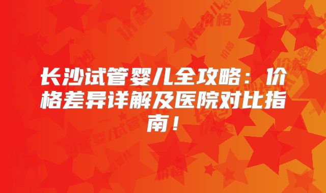 长沙试管婴儿全攻略：价格差异详解及医院对比指南！