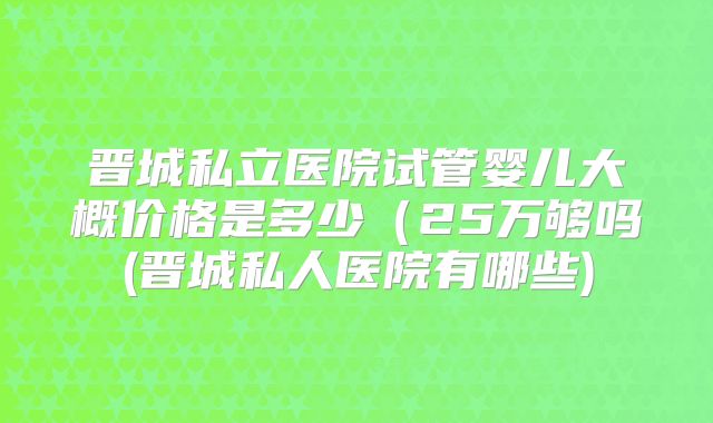 晋城私立医院试管婴儿大概价格是多少(25万够吗(晋城私人医院有哪些)