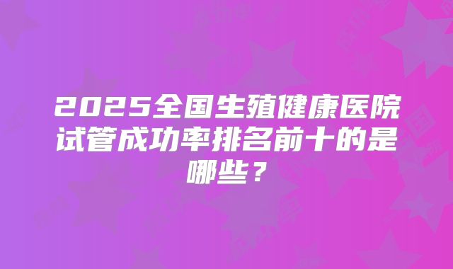 2025全国生殖健康医院试管成功率排名前十的是哪些？