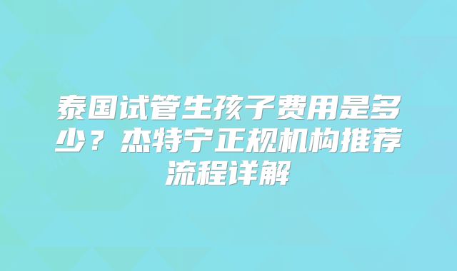 泰国试管生孩子费用是多少？杰特宁正规机构推荐流程详解