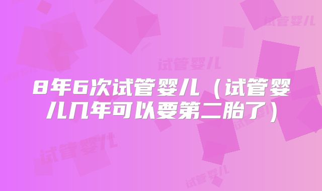 8年6次试管婴儿（试管婴儿几年可以要第二胎了）