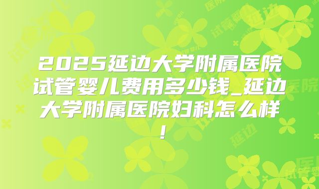 2025延边大学附属医院试管婴儿费用多少钱_延边大学附属医院妇科怎么样！