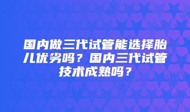 国内做三代试管能选择胎儿优劣吗？国内三代试管技术成熟吗？